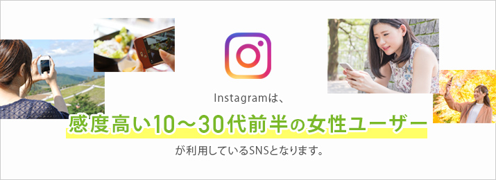 Instagramは、感度高い10〜30代前半の女性ユーザーが利用しているSNSとなります。